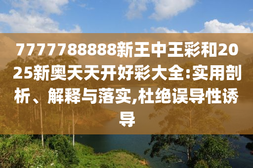 7777788888新王中王彩和2025新奥天天开好彩大全:实用剖析、解释与落实,杜绝误导性诱导